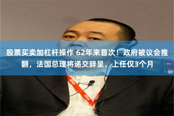 股票买卖加杠杆操作 62年来首次!政府被议会推翻,法国总理将递交辞呈,上任仅3个月
