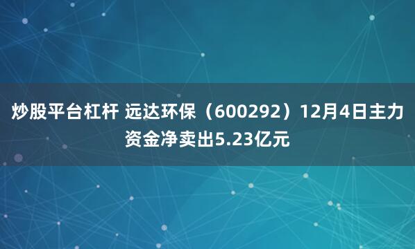 炒股平台杠杆 远达环保(600292)12月4日主力资金净卖出5.23亿元