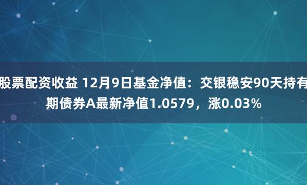 股票配资收益 12月9日基金净值:交银稳安90天持有期债券A最新净值1.0579,涨0.03%