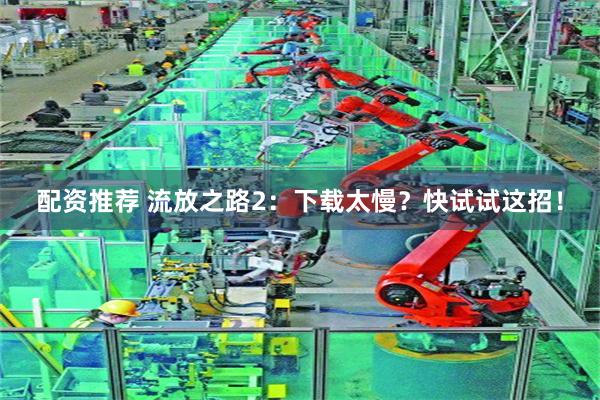 配资推荐 流放之路2:下载太慢?快试试这招!