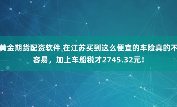 黄金期货配资软件 在江苏买到这么便宜的车险真的不容易,加上车船税才2745.32元!
