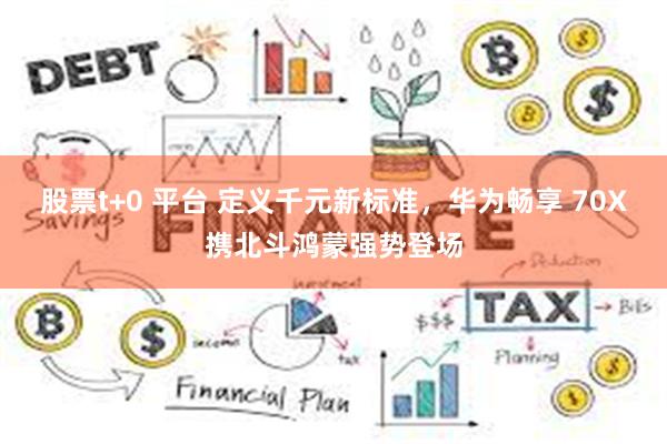 股票t+0 平台 定义千元新标准,华为畅享 70X携北斗鸿蒙强势登场