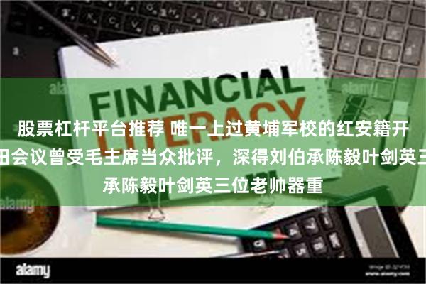 股票杠杆平台推荐 唯一上过黄埔军校的红安籍开国上将,古田会议曾受毛主席当众批评,深得刘伯承陈毅叶剑英三位老帅器重