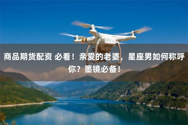 商品期货配资 必看!亲爱的老婆,星座男如何称呼你?墨镜必备!