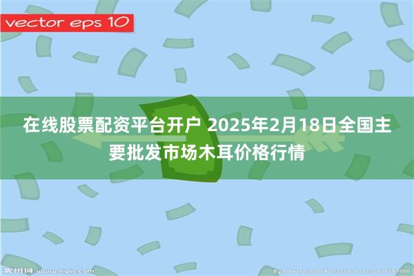 在线股票配资平台开户 2025年2月18日全国主要批发市场木耳价格行情