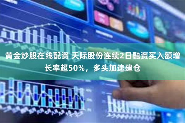 黄金炒股在线配资 天际股份连续2日融资买入额增长率超50%,多头加速建仓