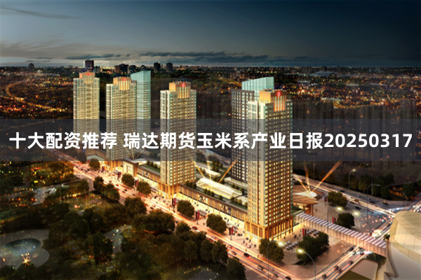 十大配资推荐 瑞达期货玉米系产业日报20250317