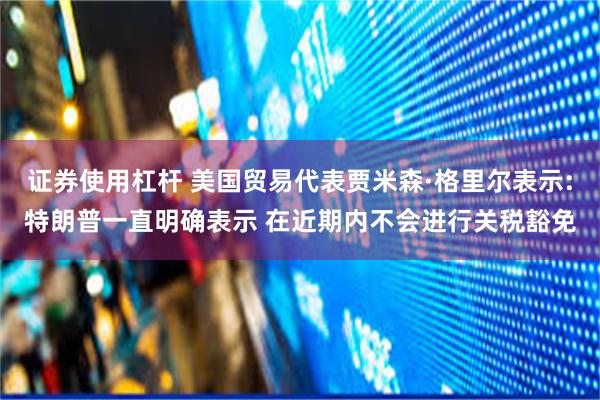 证券使用杠杆 美国贸易代表贾米森·格里尔表示:特朗普一直明确表示 在近期内不会进行关税豁免