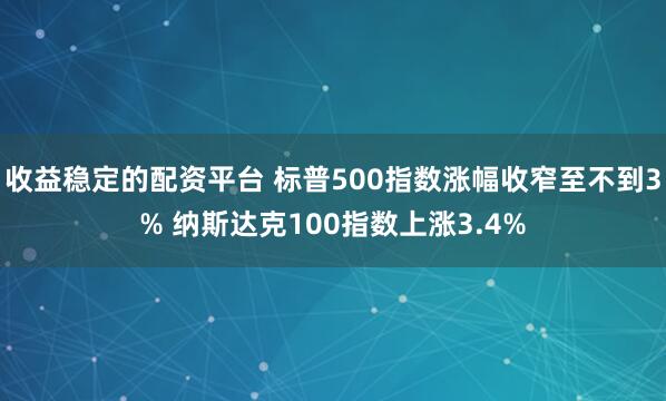 收益稳定的配资平台 标普500指数涨幅收窄至不到3% 纳斯达克100指数上涨3.4%