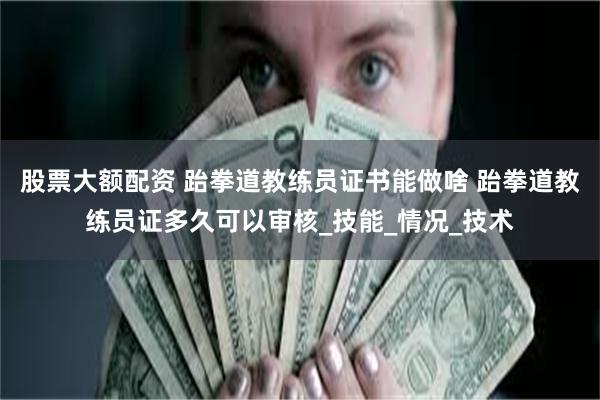 股票大额配资 跆拳道教练员证书能做啥 跆拳道教练员证多久可以审核_技能_情况_技术