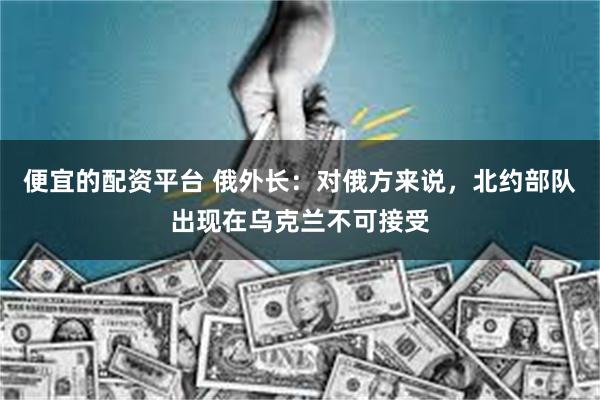 便宜的配资平台 俄外长:对俄方来说,北约部队出现在乌克兰不可接受