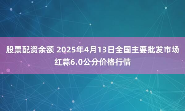 股票配资余额 2025年4月13日全国主要批发市场红蒜6.0公分价格行情