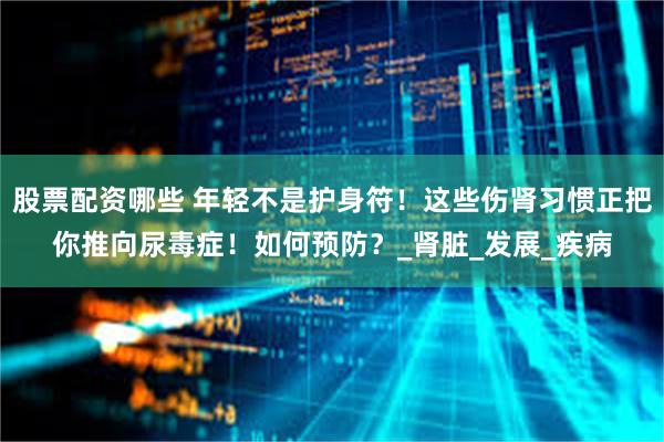 股票配资哪些 年轻不是护身符！这些伤肾习惯正把你推向尿毒症！如何预防？_肾脏_发展_疾病