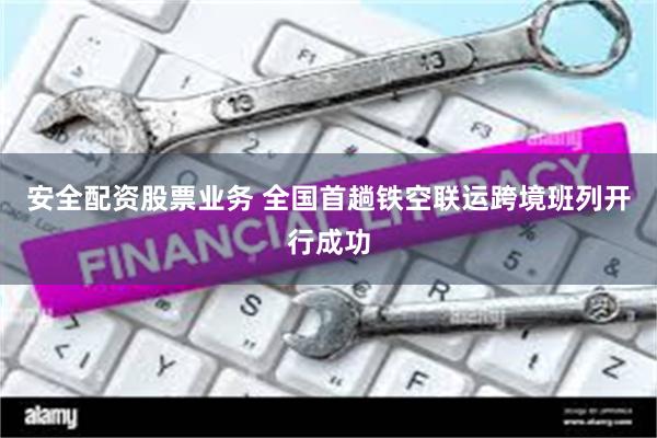 安全配资股票业务 全国首趟铁空联运跨境班列开行成功