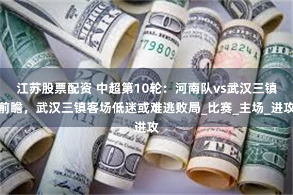 江苏股票配资 中超第10轮：河南队vs武汉三镇前瞻，武汉三镇客场低迷或难逃败局_比赛_主场_进攻
