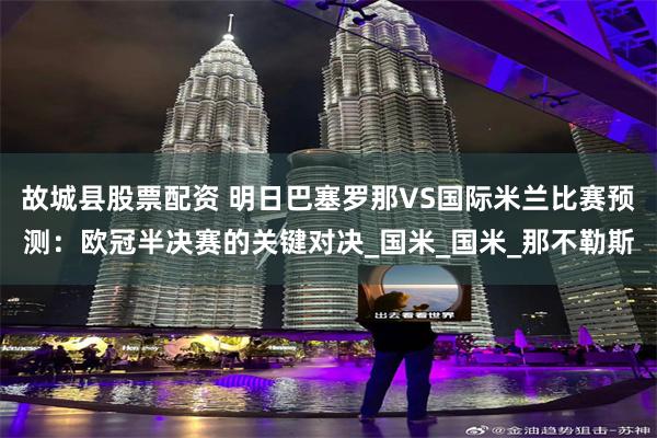 故城县股票配资 明日巴塞罗那VS国际米兰比赛预测:欧冠半决赛的关键对决_国米_国米_那不勒斯