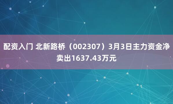 配资入门 北新路桥（002307）3月3日主力资金净卖出1637.43万元