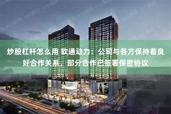 炒股杠杆怎么用 软通动力：公司与各方保持着良好合作关系，部分合作已签署保密协议