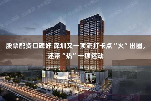 股票配资口碑好 深圳又一顶流打卡点“火”出圈，还带“热”一项运动