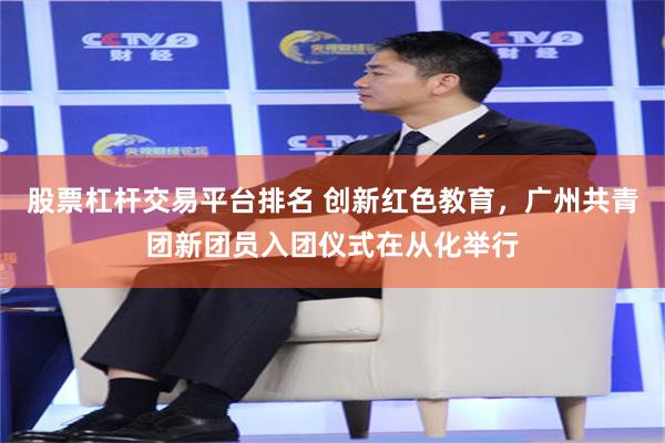 股票杠杆交易平台排名 创新红色教育，广州共青团新团员入团仪式在从化举行