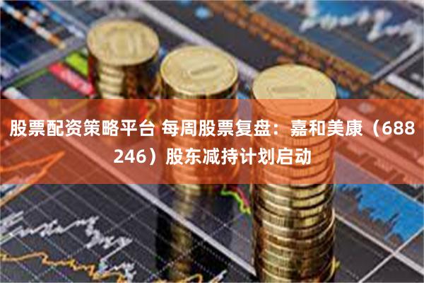 股票配资策略平台 每周股票复盘：嘉和美康（688246）股东减持计划启动
