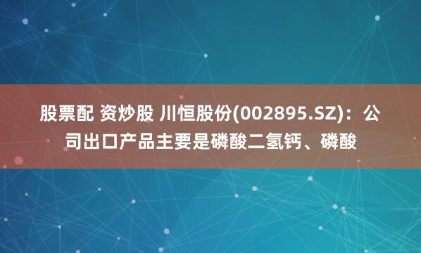 股票配 资炒股 川恒股份(002895.SZ)：公司出口产品主要是磷酸二氢钙、磷酸