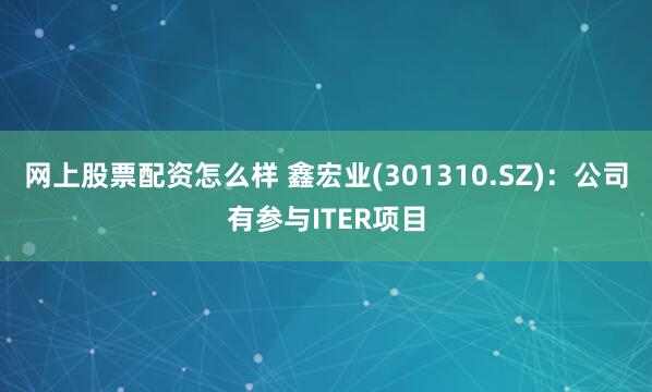网上股票配资怎么样 鑫宏业(301310.SZ)：公司有参与ITER项目