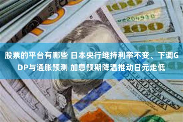 股票的平台有哪些 日本央行维持利率不变、下调GDP与通胀预测 加息预期降温推动日元走低