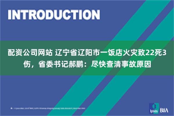 配资公司网站 辽宁省辽阳市一饭店火灾致22死3伤，省委书记郝鹏：尽快查清事故原因