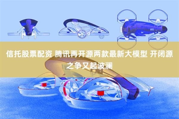 信托股票配资 腾讯再开源两款最新大模型 开闭源之争又起波澜