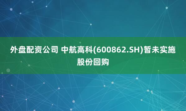 外盘配资公司 中航高科(600862.SH)暂未实施股份回购