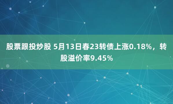 股票跟投炒股 5月13日春23转债上涨0.18%，转股溢价率9.45%