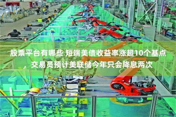 股票平台有哪些 短端美债收益率涨超10个基点，交易员预计美联储今年只会降息两次