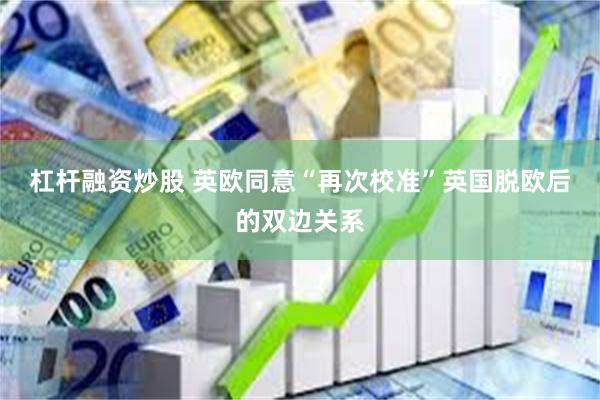 杠杆融资炒股 英欧同意“再次校准”英国脱欧后的双边关系