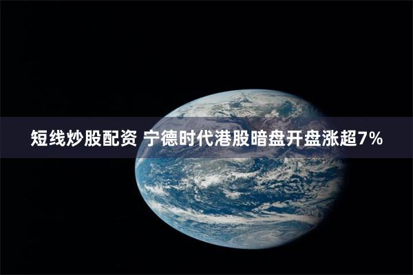 短线炒股配资 宁德时代港股暗盘开盘涨超7%