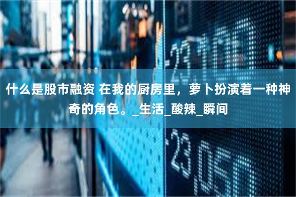 什么是股市融资 在我的厨房里，萝卜扮演着一种神奇的角色。_生活_酸辣_瞬间