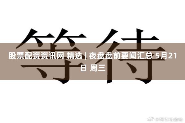 股票配资资讯网 精选 | 夜盘盘前要闻汇总 5月21日 周三