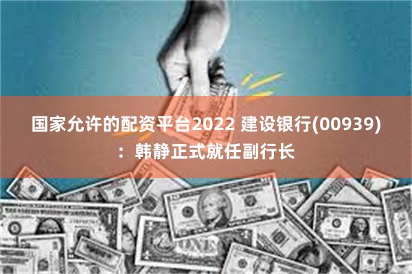 国家允许的配资平台2022 建设银行(00939)：韩静正式就任副行长
