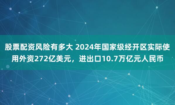 股票配资风险有多大 2024年国家级经开区实际使用外资272亿美元，进出口10.7万亿元人民币