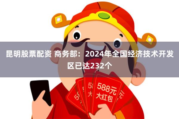 昆明股票配资 商务部：2024年全国经济技术开发区已达232个