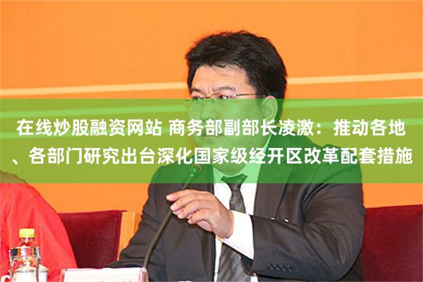 在线炒股融资网站 商务部副部长凌激：推动各地、各部门研究出台深化国家级经开区改革配套措施