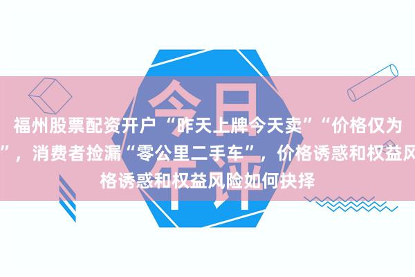 福州股票配资开户 “昨天上牌今天卖”“价格仅为新车的75％”，消费者捡漏“零公里二手车”，价格诱惑和权益风险如何抉择