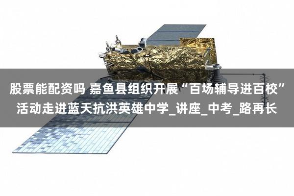 股票能配资吗 嘉鱼县组织开展“百场辅导进百校”活动走进蓝天抗洪英雄中学_讲座_中考_路再长