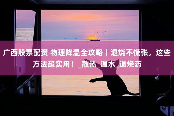 广西股票配资 物理降温全攻略｜退烧不慌张，这些方法超实用！_散热_温水_退烧药
