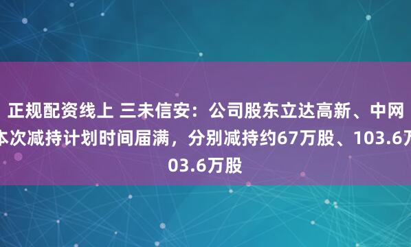 正规配资线上 三未信安：公司股东立达高新、中网投本次减持计划时间届满，分别减持约67万股、103.6万股