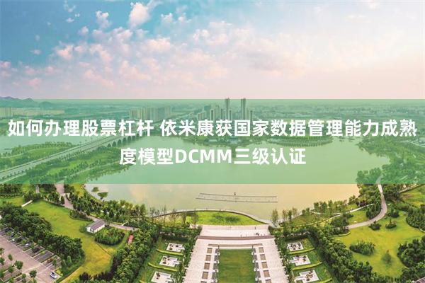 如何办理股票杠杆 依米康获国家数据管理能力成熟度模型DCMM三级认证