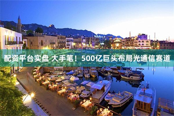 配资平台实盘 大手笔！500亿巨头布局光通信赛道