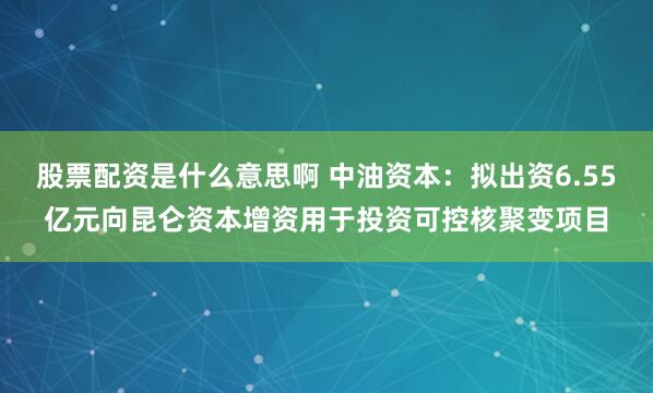 股票配资是什么意思啊 中油资本：拟出资6.55亿元向昆仑资本增资用于投资可控核聚变项目