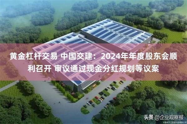 黄金杠杆交易 中国交建：2024年年度股东会顺利召开 审议通过现金分红规划等议案