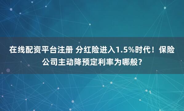 在线配资平台注册 分红险进入1.5%时代！保险公司主动降预定利率为哪般？
